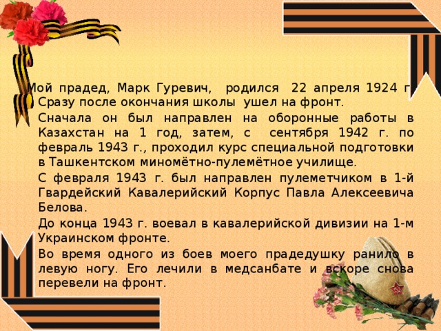 Мой прадед, Марк Гуревич, родился 22 апреля 1924 г. Сразу после окончания школы ушел на фронт.   Сначала он был направлен на оборонные работы в Казахстан на 1 год, затем, с сентября 1942 г. по февраль 1943 г ., проходил курс специальной подготовки в Ташкентском миномётно-пулемётное училище.   С февраля 1943 г. был направлен пулеметчиком в 1-й Гвардейский Кавалерийский Корпус Павла Алексеевича Белова.   До конца 1943 г. воевал в кавалерийской дивизии на 1-м Украинском фронте.  Во время одного из боев моего прадедушку ранило в левую ногу. Его лечили в медсанбате и вскоре снова перевели на фронт. 