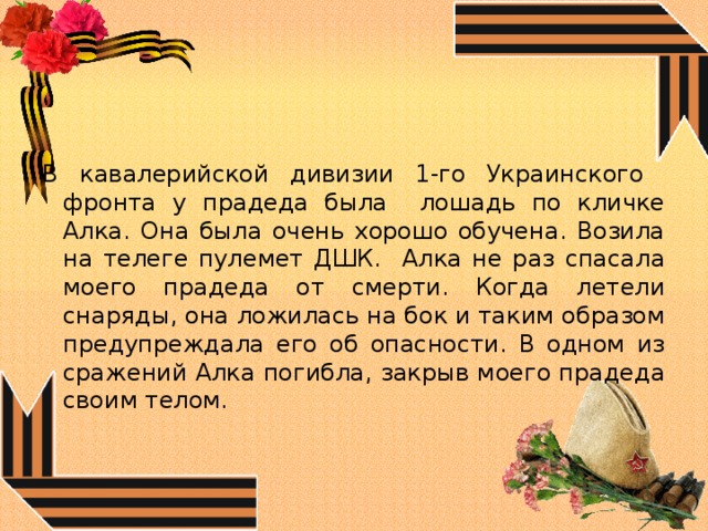 В кавалерийской дивизии 1-го Украинского фронта у прадеда была лошадь по кличке Алка. Она была очень хорошо обучена. Возила на телеге пулемет ДШК. Алка не раз спасала моего прадеда от смерти. Когда летели снаряды, она ложилась на бок и таким образом предупреждала его об опасности. В одном из сражений Алка погибла, закрыв моего прадеда своим телом. 