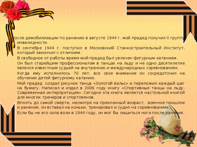После демобилизации по ранению в августе 1944 г. мой прадед получил II группу инвалидности.   В сентябре 1944 г. поступил в Московский Станкостроительный Институт, который закончил с отличием.   В свободное от работы время мой прадед был увлечен фигурным катанием.   Он был старейшим профессионалом в танцах на льду и не одно десятилетие являлся известным судьей на внутренних и международных соревнованиях.   Когда ему исполнилось 70 лет, все свое внимание он сосредоточил на обучении детей фигурному катанию.   Мой прадед создал рисунок танца «Золотой вальс» и переложил каждый шаг на бумагу. Написал и издал в 2006 году книгу «Спортивные танцы на льду. Современная интерпретация». Сегодня эта книга является настольной книгой для многих тренеров и спортсменов.   Вплоть до самой смерти, несмотря на преклонный возраст, военное прошлое и ранения, он вставал на коньки, тренировал и судил на соревнованиях.   Если бы не его сила воли в 1944 году, он мог бы лишиться ноги после ранения. 