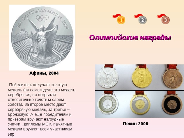 Олимпийские награды  Афины, 2004   Победитель получает золотую медаль (на самом деле эта медаль серебряная, но покрытая относительно толстым слоем золота). За второе место дают серебряную медаль, за третье – бронзовую. А еще победителям и призерам вручают нагрудные значки , дипломы МОК, памятные медали вручают всем участникам Игр Пекин 2008 