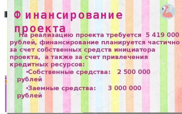 7 Финансирование проекта На реализацию проекта требуется 5 419 000 рублей, финансирование планируется частично за счет собственных средств инициатора проекта, а также за счет привлечения кредитных ресурсов: Собственные средства:  2 500 000 рублей Заемные средства:   3 000 000 рублей 6 