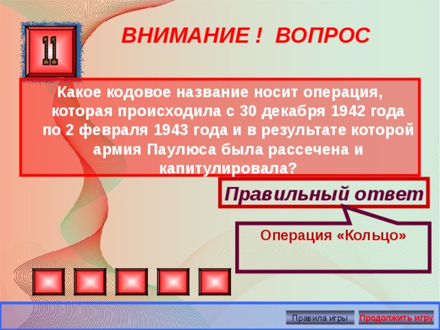 Операция «Кольцо» ВНИМАНИЕ ! ВОПРОС Какое кодовое название носит операция, которая происходила с 30 декабря 1942 года по 2 февраля 1943 года и в результате которой армия Паулюса была рассечена и капитулировала? Правильный ответ Правила игры Продолжить игру 