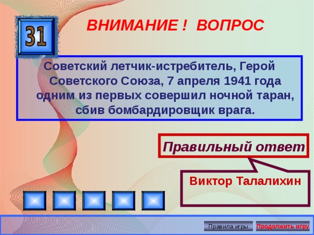 Правильный ответ Виктор Талалихин ВНИМАНИЕ ! ВОПРОС Советский летчик-истребитель, Герой Советского Союза, 7 апреля 1941 года одним из первых совершил ночной таран, сбив бомбардировщик врага. Правила игры Продолжить игру 