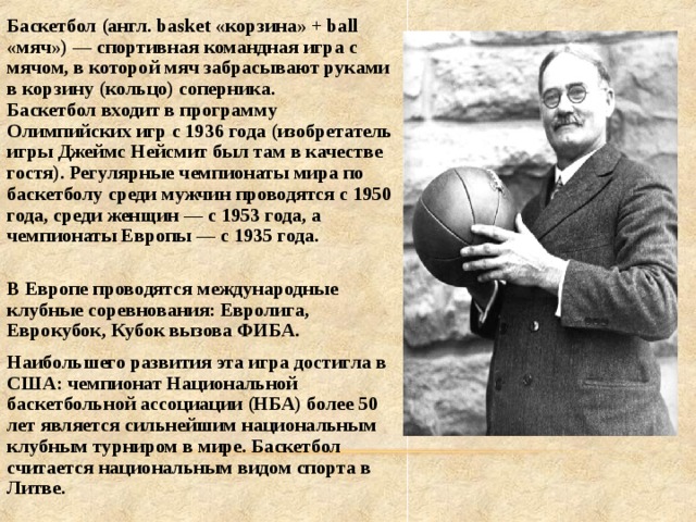 Баскетбол (англ. basket «корзина» + ball «мяч») — спортивная командная игра с мячом, в которой мяч забрасывают руками в корзину (кольцо) соперника.  Баскетбол входит в программу Олимпийских игр с 1936 года (изобретатель игры Джеймс Нейсмит был там в качестве гостя). Регулярные чемпионаты мира по баскетболу среди мужчин проводятся с 1950 года, среди женщин — с 1953 года, а чемпионаты Европы — с 1935 года.  В Европе проводятся международные клубные соревнования: Евролига, Еврокубок, Кубок вызова ФИБА. Наибольшего развития эта игра достигла в США: чемпионат Национальной баскетбольной ассоциации (НБА) более 50 лет является сильнейшим национальным клубным турниром в мире. Баскетбол считается национальным видом спорта в Литве. 