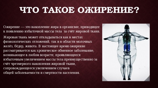 Что такое ожирение? Ожирение — это накопление жира в организме, приводящее к появлению избыточной массы тела  за счёт жировой ткани. Жировая ткань может откладываться как в местах физиологических отложений, так и в области молочных желёз, бёдер, живота. В настоящее время ожирение рассматривается как хроническое обменное заболевание, возникающее в любом возрасте, проявляющееся избыточным увеличением массы тела преимущественно за счёт чрезмерного накопления жировой ткани, сопровождающееся увеличением случаев общей заболеваемости и смертности населения. 