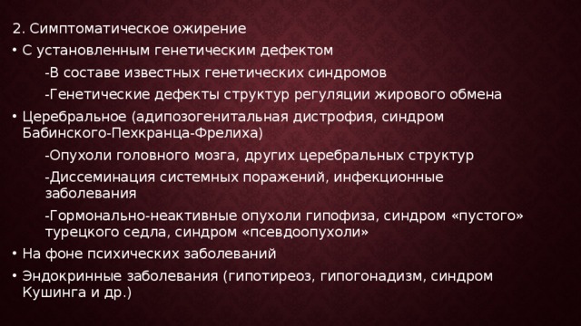 2. Симптоматическое ожирение С установленным генетическим дефектом -В составе известных генетических синдромов -Генетические дефекты структур регуляции жирового обмена Церебральное (адипозогенитальная дистрофия, синдром Бабинского-Пехкранца-Фрелиха) -Опухоли головного мозга, других церебральных структур -Диссеминация системных поражений, инфекционные заболевания -Гормонально-неактивные опухоли гипофиза, синдром «пустого» турецкого седла, синдром «псевдоопухоли» На фоне психических заболеваний Эндокринные заболевания (гипотиреоз, гипогонадизм, синдром Кушинга и др.)  