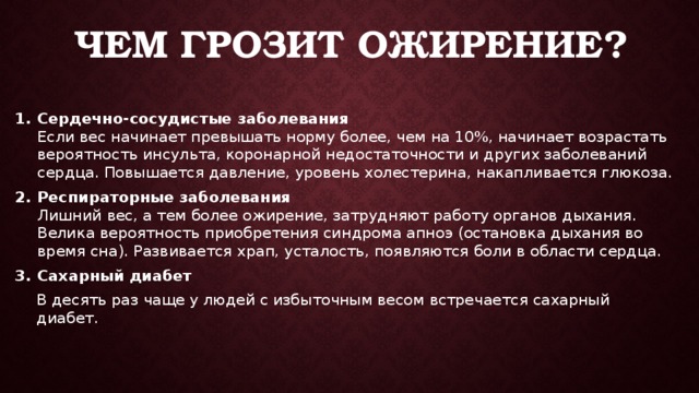 Чем грозит ожирение? Сердечно-сосудистые заболевания  Если вес начинает превышать норму более, чем на 10%, начинает возрастать вероятность инсульта, коронарной недостаточности и других заболеваний сердца. Повышается давление, уровень холестерина, накапливается глюкоза. Респираторные заболевания  Лишний вес, а тем более ожирение, затрудняют работу органов дыхания. Велика вероятность приобретения синдрома апноэ (остановка дыхания во время сна). Развивается храп, усталость, появляются боли в области сердца. Сахарный диабет В десять раз чаще у людей с избыточным весом встречается сахарный диабет.      