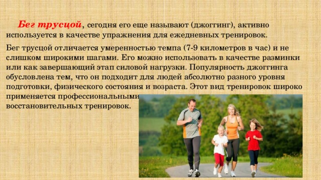  Бег трусцой , сегодня его еще называют (джоггинг), активно используется в качестве упражнения для ежедневных тренировок. Бег трусцой отличается умеренностью темпа (7-9 километров в час) и не слишком широкими шагами. Его можно использовать в качестве разминки или как завершающий этап силовой нагрузки. Популярность джоггинга обусловлена тем, что он подходит для людей абсолютно разного уровня подготовки, физического состояния и возраста. Этот вид тренировок широко применяется профессиональными спортсменами в качестве восстановительных тренировок. 