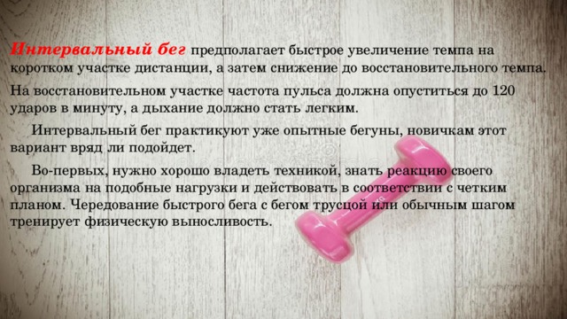  Интервальный бег предполагает быстрое увеличение темпа на коротком участке дистанции, а затем снижение до восстановительного темпа. На восстановительном участке частота пульса должна опуститься до 120 ударов в минуту, а дыхание должно стать легким.   Интервальный бег практикуют уже опытные бегуны, новичкам этот вариант вряд ли подойдет.  Во-первых, нужно хорошо владеть техникой, знать реакцию своего организма на подобные нагрузки и действовать в соответствии с четким планом. Чередование быстрого бега с бегом трусцой или обычным шагом тренирует физическую выносливость. 