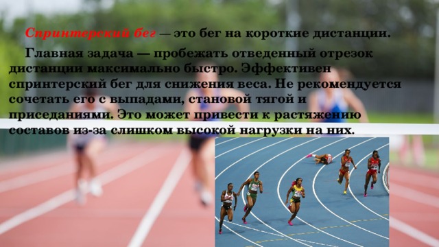  Спринтерский бег — это бег на короткие дистанции.  Главная задача — пробежать отведенный отрезок дистанции максимально быстро. Эффективен спринтерский бег для снижения веса. Не рекомендуется сочетать его с выпадами, становой тягой и приседаниями. Это может привести к растяжению составов из-за слишком высокой нагрузки на них . 