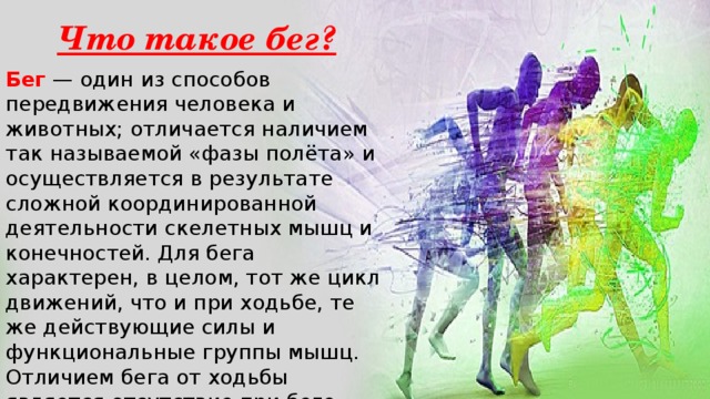 Что такое бег? Бег — один из способов передвижения человека и животных; отличается наличием так называемой «фазы полёта» и осуществляется в результате сложной координированной деятельности скелетных мышц и конечностей. Для бега характерен, в целом, тот же цикл движений, что и при ходьбе, те же действующие силы и функциональные группы мышц. Отличием бега от ходьбы является отсутствие при беге фазы двойной опоры. 