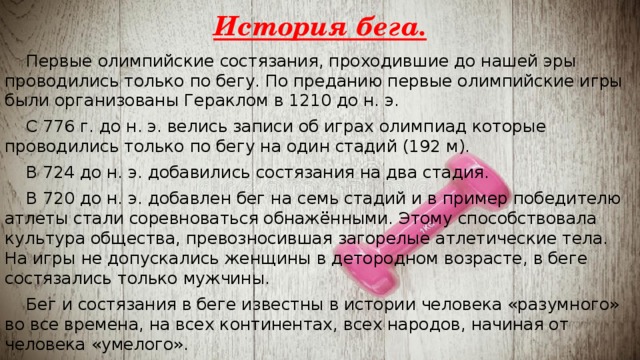 История бега.  Первые олимпийские состязания, проходившие до нашей эры проводились только по бегу. По преданию первые олимпийские игры были организованы Гераклом в 1210 до н. э.  С 776 г. до н. э. велись записи об играх олимпиад которые проводились только по бегу на один стадий (192 м).  В 724 до н. э. добавились состязания на два стадия.  В 720 до н. э. добавлен бег на семь стадий и в пример победителю атлеты стали соревноваться обнажёнными. Этому способствовала культура общества, превозносившая загорелые атлетические тела. На игры не допускались женщины в детородном возрасте, в беге состязались только мужчины.  Бег и состязания в беге известны в истории человека «разумного» во все времена, на всех континентах, всех народов, начиная от человека «умелого». 