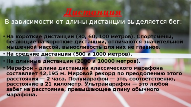 Дистанция В зависимости от длины дистанции выделяется бег: На короткие дистанции (30, 60, 100 метров). Спортсмены, бегающие на короткие дистанции, отличаются значительной мышечной массой, выносливость для них не главное. На средние дистанции (500 и 1000 метров). На длинные дистанции (2000 и 10000 метров). Марафон – длина дистанции классического марафона составляет 42,195 м. Мировой рекорд по преодолению этого расстояния — 2 часа. Полумарафон — это, соответственно, расстояние в 21 километр. Ультрамарафон — это любой забег на расстояние, превышающее длину обычного марафона. 