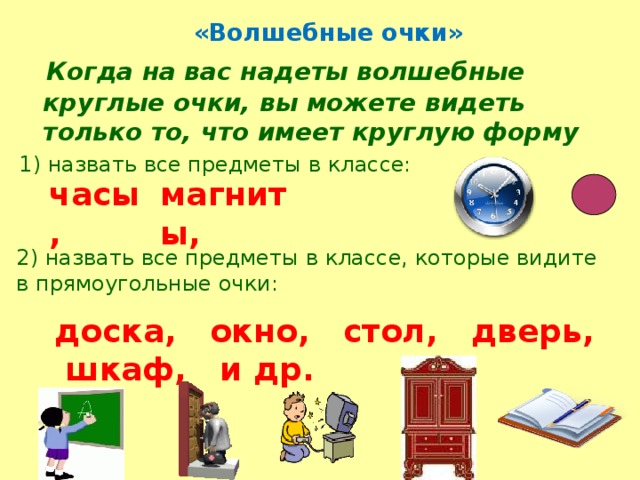  «Волшебные очки»   Когда на вас надеты волшебные круглые очки, вы можете видеть только то, что имеет круглую форму 1) назвать все предметы в классе: часы, магниты, 2) назвать все предметы в классе, которые видите в прямоугольные очки: доска, окно, стол, дверь, шкаф, и др.  