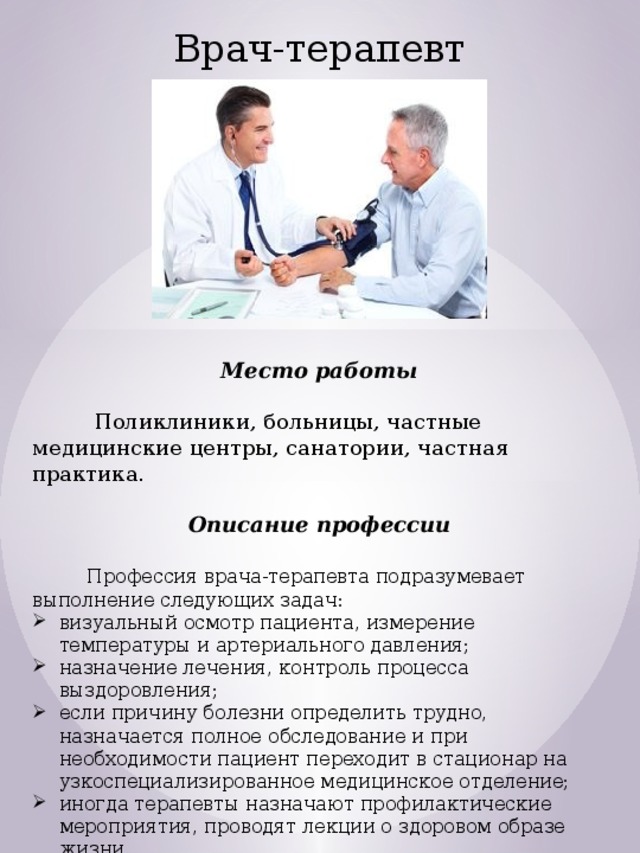 Врач-терапевт Место работы   Поликлиники, больницы, частные медицинские центры, санатории, частная практика. Описание профессии  Профессия врача-терапевта подразумевает выполнение следующих задач: визуальный осмотр пациента, измерение температуры и артериального давления; назначение лечения, контроль процесса выздоровления; если причину болезни определить трудно, назначается полное обследование и при необходимости пациент переходит в стационар на узкоспециализированное медицинское отделение; иногда терапевты назначают профилактические мероприятия, проводят лекции о здоровом образе жизни. 
