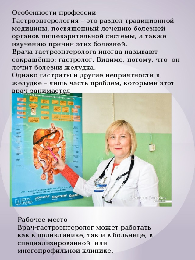 Особенности профессии Гастроэнтерология – это раздел традиционной медицины, посвященный лечению болезней органов пищеварительной системы, а также изучению причин этих болезней.  Врача гастроэнтеролога иногда называют сокращённо: гастролог. Видимо, потому, что  он лечит болезни желудка.   Однако гастриты и другие неприятности в желудке – лишь часть проблем, которыми этот врач занимается Рабочее место Врач-гастроэнтеролог может работать как в поликлинике, так и в больнице, в специализированной  или многопрофильной клинике. 