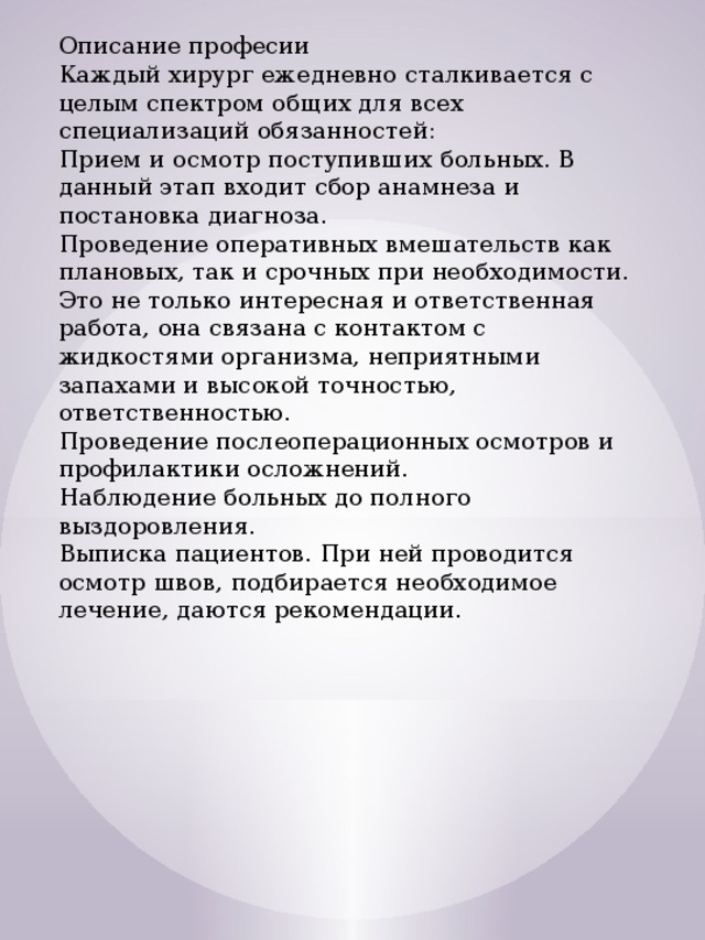 Описание професии Каждый хирург ежедневно сталкивается с целым спектром общих для всех специализаций обязанностей: Прием и осмотр поступивших больных. В данный этап входит сбор анамнеза и постановка диагноза. Проведение оперативных вмешательств как плановых, так и срочных при необходимости. Это не только интересная и ответственная работа, она связана с контактом с жидкостями организма, неприятными запахами и высокой точностью, ответственностью. Проведение послеоперационных осмотров и профилактики осложнений. Наблюдение больных до полного выздоровления. Выписка пациентов. При ней проводится осмотр швов, подбирается необходимое лечение, даются рекомендации. 