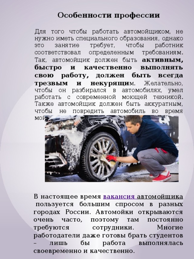 Особенности профессии  Для того чтобы работать автомойщиком, не нужно иметь специального образования, однако это занятие требует, чтобы работник соответствовал определенным требованиям. Так, автомойщик должен быть активным, быстро и качественно выполнять свою работу, должен быть всегда трезвым и некурящи м. Желательно, чтобы он разбирался в автомобилях, умел работать с современной моющей техникой. Также автомойщик должен быть аккуратным, чтобы не повредить автомобиль во время мойки. В настоящее время  вакансия автомойщика  пользуется большим спросом в разных городах России. Автомойки открываются очень часто, поэтому там постоянно требуются сотрудники. Многие работодатели даже готовы брать студентов – лишь бы работа выполнялась своевременно и качественно. 