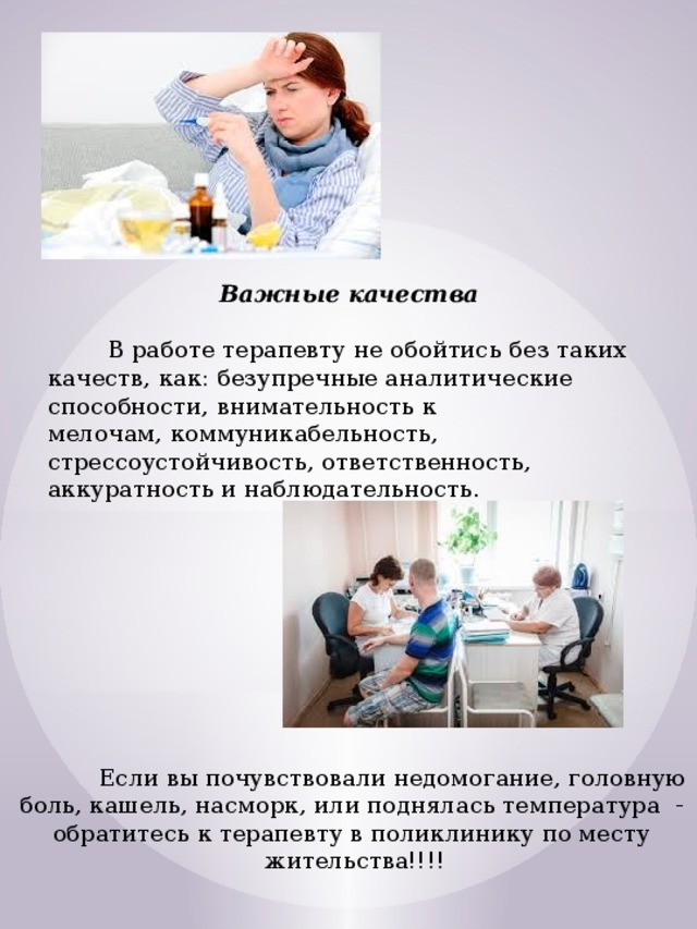 Важные качества   В работе терапевту не обойтись без таких качеств, как: безупречные аналитические способности, внимательность к мелочам, коммуникабельность, стрессоустойчивость, ответственность, аккуратность и наблюдательность.  Если вы почувствовали недомогание, головную боль, кашель, насморк, или поднялась температура - обратитесь к терапевту в поликлинику по месту жительства!!!! 