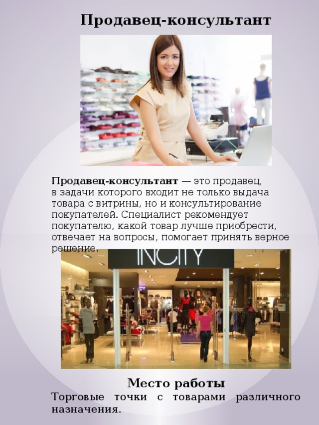Продавец-консультант Продавец-консультант  — это продавец, в задачи которого входит не только выдача товара с витрины, но и консультирование покупателей. Специалист рекомендует покупателю, какой товар лучше приобрести, отвечает на вопросы, помогает принять верное решение. Место работы Торговые точки с товарами различного назначения. 