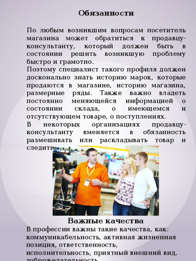 Обязанности  По любым возникшим вопросам посетитель магазина может обратиться к продавцу-консультанту, который должен быть в состоянии решить возникшую проблему быстро и грамотно. Поэтому специалист такого профиля должен досконально знать историю марок, которые продаются в магазине, историю магазина, размерные ряды. Также важно владеть постоянно меняющейся информацией о состоянии склада, о имеющемся и отсутствующем товаре, о поступлениях. В некоторых организациях продавцу-консультанту вменяется в обязанность размешивать или раскладывать товар и следить за порядком в торговом зале. Важные качества В профессии важны такие качества, как: коммуникабельность, активная жизненная позиция, ответственность, исполнительность, приятный внешний вид, доброжелательность. 