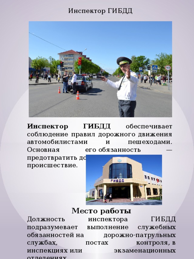 Инспектор ГИБДД Инспектор ГИБДД обеспечивает соблюдение правил дорожного движения автомобилистами и пешеходами. Основная его обязанность — предотвратить дорожно-транспортное происшествие. Место работы Должность инспектора ГИБДД подразумевает выполнение служебных обязанностей на дорожно-патрульных службах, постах контроля, в инспекциях или экзаменационных отделениях. 