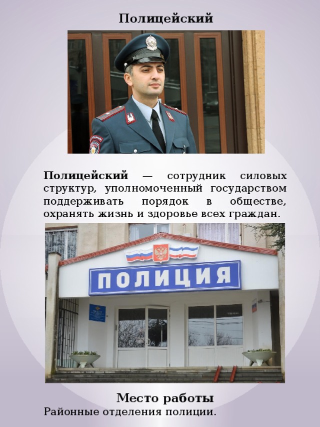 Полицейский Полицейский — сотрудник силовых структур, уполномоченный государством поддерживать порядок в обществе, охранять жизнь и здоровье всех граждан. Место работы Районные отделения полиции. 