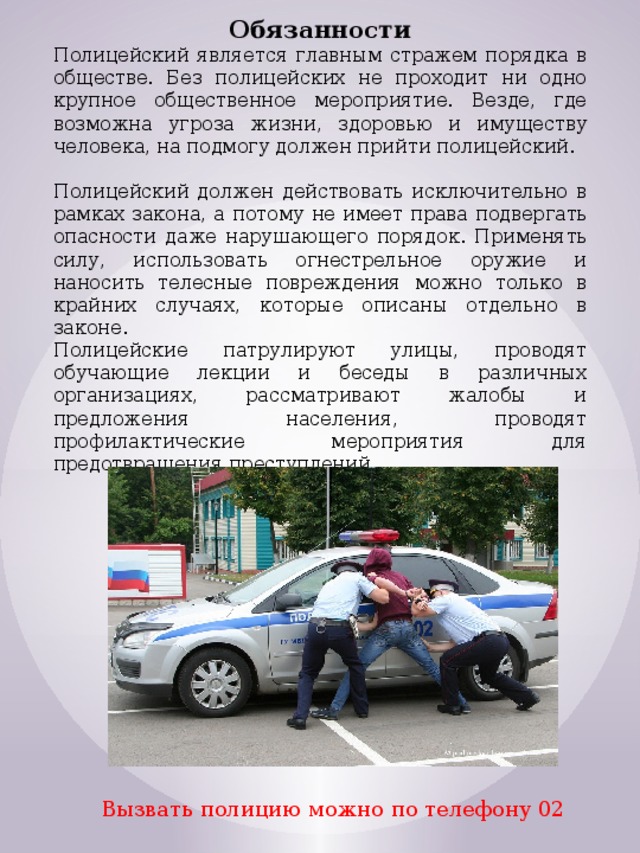 Обязанности Полицейский является главным стражем порядка в обществе. Без полицейских не проходит ни одно крупное общественное мероприятие. Везде, где возможна угроза жизни, здоровью и имуществу человека, на подмогу должен прийти полицейский. Полицейский должен действовать исключительно в рамках закона, а потому не имеет права подвергать опасности даже нарушающего порядок. Применять силу, использовать огнестрельное оружие и наносить телесные повреждения можно только в крайних случаях, которые описаны отдельно в законе. Полицейские патрулируют улицы, проводят обучающие лекции и беседы в различных организациях, рассматривают жалобы и предложения населения, проводят профилактические мероприятия для предотвращения преступлений. Вызвать полицию можно по телефону 02 