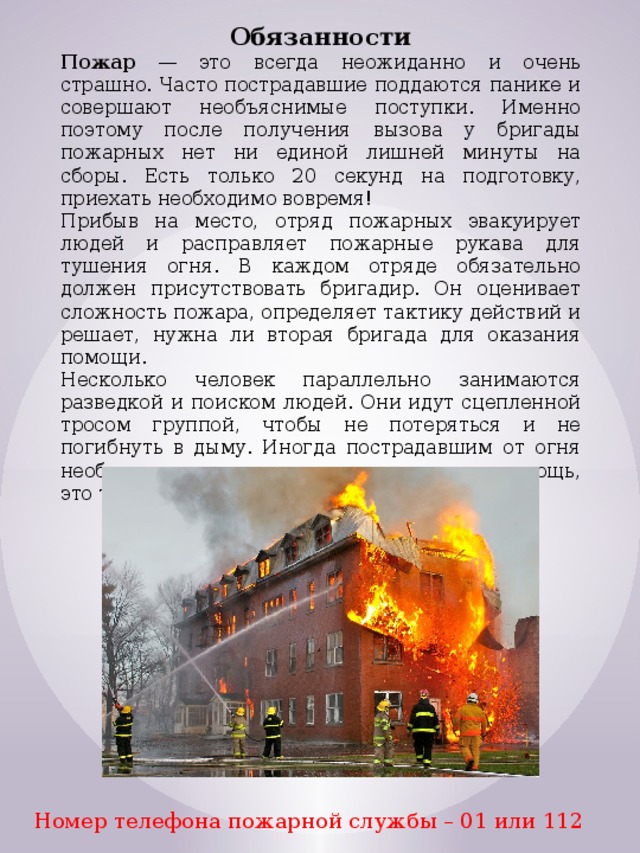 Обязанности Пожар — это всегда неожиданно и очень страшно. Часто пострадавшие поддаются панике и совершают необъяснимые поступки. Именно поэтому после получения вызова у бригады пожарных нет ни единой лишней минуты на сборы. Есть только 20 секунд на подготовку, приехать необходимо вовремя! Прибыв на место, отряд пожарных эвакуирует людей и расправляет пожарные рукава для тушения огня. В каждом отряде обязательно должен присутствовать бригадир. Он оценивает сложность пожара, определяет тактику действий и решает, нужна ли вторая бригада для оказания помощи. Несколько человек параллельно занимаются разведкой и поиском людей. Они идут сцепленной тросом группой, чтобы не потеряться и не погибнуть в дыму. Иногда пострадавшим от огня необходимо оказать первую медицинскую помощь, это тоже должен уметь делать пожарный. Номер телефона пожарной службы – 01 или 112 