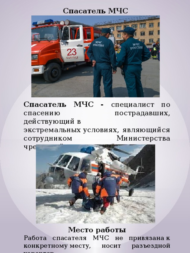 Спасатель МЧС Спасатель МЧС - специалист по спасению пострадавших, действующий в экстремальных условиях, являющийся сотрудником Министерства чрезвычайных ситуаций.  Место работы Работа спасателя МЧС не привязана к конкретному месту, носит разъездной характер. 