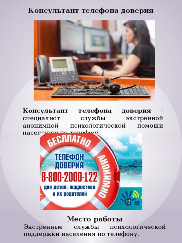 Консультант телефона доверия Консультант телефона доверия - специалист службы экстренной анонимной психологической помощи населению по телефону. Место работы Экстренные службы психологической поддержки населения по телефону. 