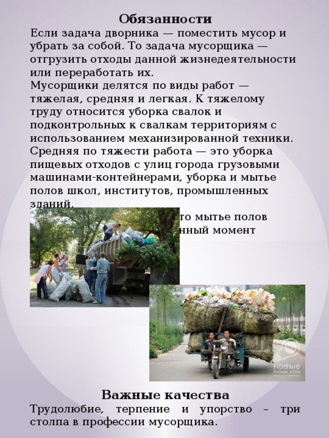 Обязанности Если задача дворника — поместить мусор и убрать за собой. То задача мусорщика — отгрузить отходы данной жизнедеятельности или переработать их. Мусорщики делятся по виды работ — тяжелая, средняя и легкая. К тяжелому труду относится уборка свалок и подконтрольных к свалкам территориям с использованием механизированной техники. Средняя по тяжести работа — это уборка пищевых отходов с улиц города грузовыми машинами-контейнерами, уборка и мытье полов школ, институтов, промышленных зданий. Относительно легкая — это мытье полов офисных зданий, что в данный момент неплохо оплачивается. Важные качества Трудолюбие, терпение и упорство – три столпа в профессии мусорщика. 