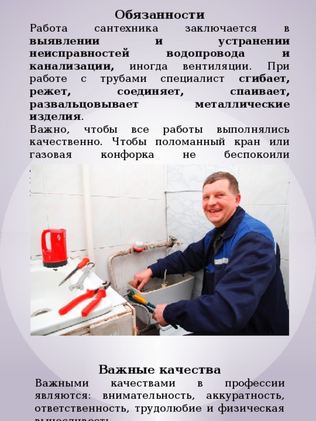 Обязанности Работа сантехника заключается в выявлении и устранении неисправностей водопровода и канализации, иногда вентиляции. При работе с трубами специалист сгибает, режет, соединяет, спаивает, развальцовывает металлические изделия . Важно, чтобы все работы выполнялись качественно. Чтобы поломанный кран или газовая конфорка не беспокоили домовладельцев на протяжении долгого времени, обращаться нужно к квалифицированному специалисту. Важные качества Важными качествами в профессии являются: внимательность, аккуратность, ответственность, трудолюбие и физическая выносливость. 