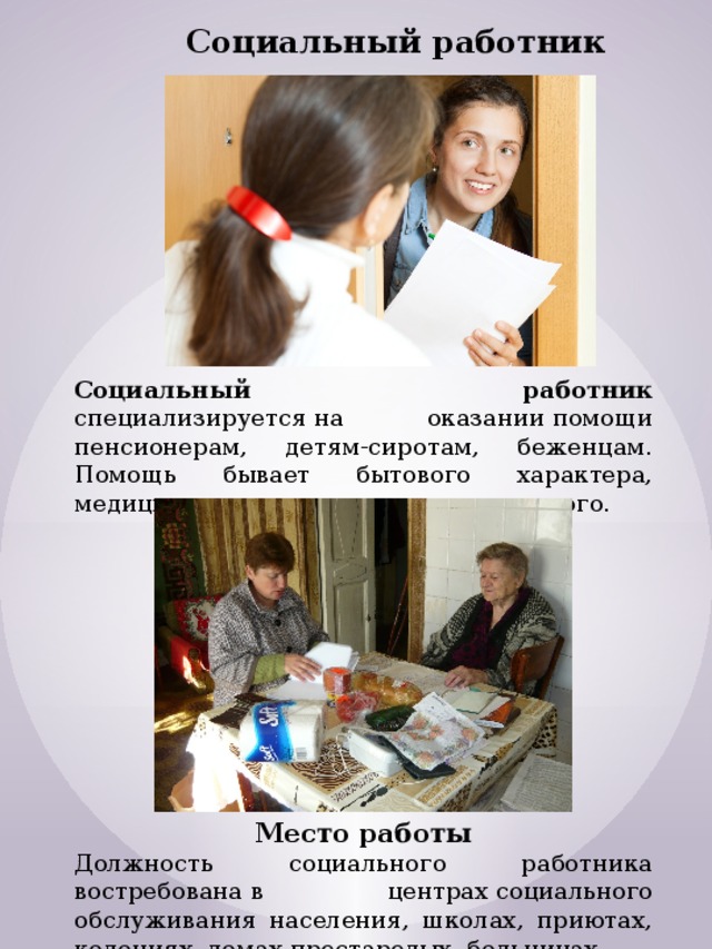 Социальный работник Социальный работник специализируется на оказании помощи пенсионерам, детям-сиротам, беженцам. Помощь бывает бытового характера, медицинского, морального или правового. Место работы Должность социального работника востребована в центрах социального обслуживания населения, школах, приютах, колониях, домах престарелых, больницах. 