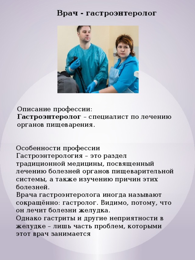 Врач - гастроэнтеролог Описание профессии:  Гастроэнтеролог  – специалист по лечению органов пищеварения. Особенности профессии Гастроэнтерология – это раздел традиционной медицины, посвященный лечению болезней органов пищеварительной системы, а также изучению причин этих болезней.  Врача гастроэнтеролога иногда называют сокращённо: гастролог. Видимо, потому, что  он лечит болезни желудка.   Однако гастриты и другие неприятности в желудке – лишь часть проблем, которыми этот врач занимается 