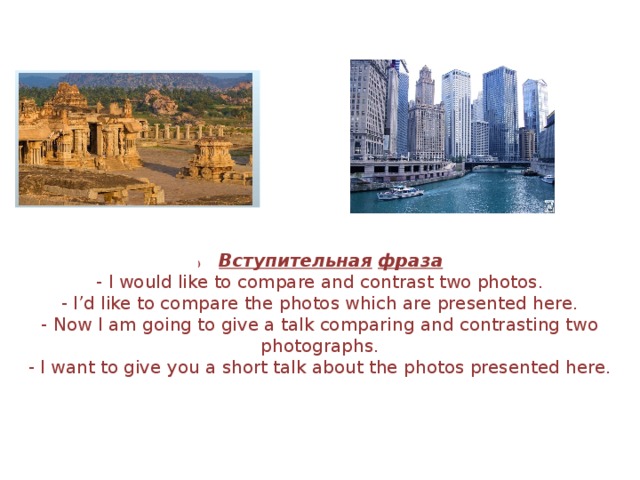 )         Вступительная   фраза - I would like to compare and contrast two photos. - I ’ d like to compare the photos which are presented here. - Now I am going to give a talk comparing and contrasting two photographs. - I want to give you a short talk about the photos presented here. 