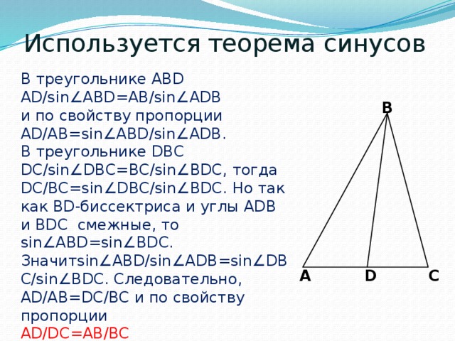 Используется теорема синусов В треугольнике ABD AD/sin∠ABD=AB/sin∠ADB и по свойству пропорции AD/AB=sin∠ABD/sin∠ADB. В треугольнике DBC DC/sin∠DBC=BC/sin∠BDC, тогда DC/BC=sin∠DBC/sin∠BDC. Но так как BD-биссектриса и углы ADB и BDC смежные, то sin∠ABD=sin∠BDC. Значитsin∠ABD/sin∠ADB=sin∠DBC/sin∠BDC. Следовательно, AD/AB=DC/BC и по свойству пропорции AD/DC=AB/BC B A C D 