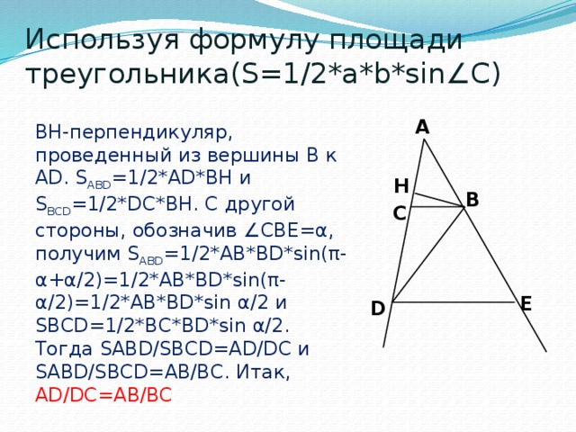 Используя формулу площади треугольника(S=1/2*a*b*sin∠C) A BH-перпендикуляр, проведенный из вершины B к AD. S ABD =1/2*AD*BH и S BCD =1/2*DC*BH. С другой стороны, обозначив ∠CBE=α, получим S ABD =1/2*AB*BD*sin(π-α+α/2)=1/2*AB*BD*sin(π-α/2)=1/2*AB*BD*sin α/2 и SBCD=1/2*BC*BD*sin α/2. Тогда SABD/SBCD=AD/DC и SABD/SBCD=AB/BC. Итак, AD/DC=AB/BC H B C E D 