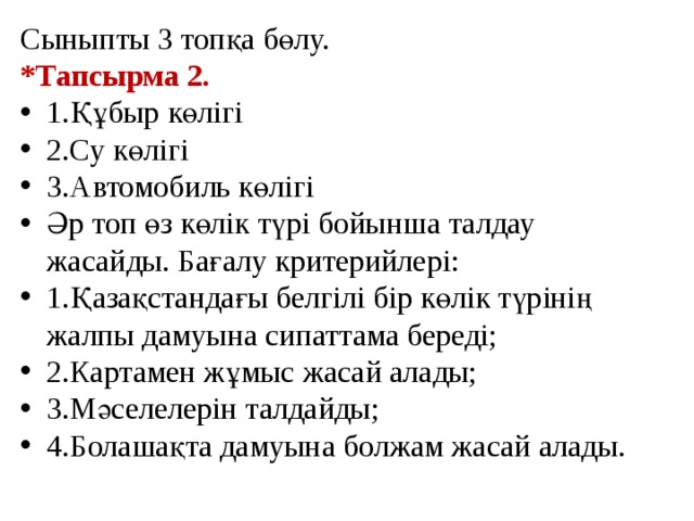 Сыныпты 3 топқа бөлу. *Тапсырма 2. 1.Құбыр көлігі 2.Су көлігі 3.Автомобиль көлігі Әр топ өз көлік түрі бойынша талдау жасайды. Бағалу критерийлері: 1.Қазақстандағы белгілі бір көлік түрінің жалпы дамуына сипаттама береді; 2.Картамен жұмыс жасай алады; 3.Мәселелерін талдайды; 4.Болашақта дамуына болжам жасай алады. 