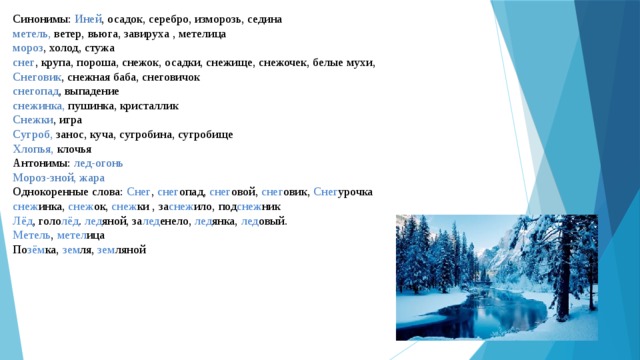 Синонимы:  Иней , осадок, серебро, изморозь, седина  метель,  ветер, вьюга, завируха , метелица  мороз , холод, стужа  снег , крупа, пороша, снежок, осадки, снежище, снежочек, белые мухи,  Снеговик , снежная баба, снеговичок  снегопад , выпадение  снежинка,  пушинка, кристаллик  Снежки , игра  Сугроб,  занос, куча, сугробина, сугробище  Хлопья,  клочья  Антонимы:  лед-огонь  Мороз-зной, жара  Однокоренные слова:  Снег ,  снег опад,  снег овой,  снег овик,  Снег урочка  снеж инка,  снеж ок,  снеж ки , за снеж ило, под снеж ник  Лёд , голо лёд .  лед яной, за лед енело,  лед янка,  лед овый.  Метель ,  метел ица  По зём ка,  зем ля,  зем ляной 