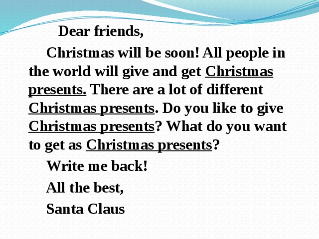  Dear friends,  Christmas will be soon! All people in the world will give and get Christmas presents. There are a lot of different Christmas presents . Do you like to give Christmas presents ? What do you want to get as Christmas presents ?  Write me back!  All the best,  Santa Claus 