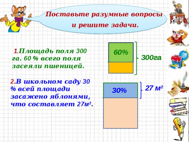  Поставьте разумные вопросы и решите задачи.   1. Площадь поля 300 га. 60 % всего поля засеяли пшеницей. 60% 300га  2 . В школьном саду 30 % всей площади засажено яблонями, что составляет 27м 2 .  27 м 2 30% 