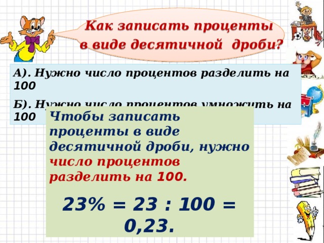 Как записать проценты  в виде десятичной дроби? А). Нужно число процентов разделить на 100  Б). Нужно число процентов умножить на 100 Чтобы записать проценты в виде десятичной дроби, нужно число процентов разделить на 100. 23% = 23 : 100 = 0,23. 