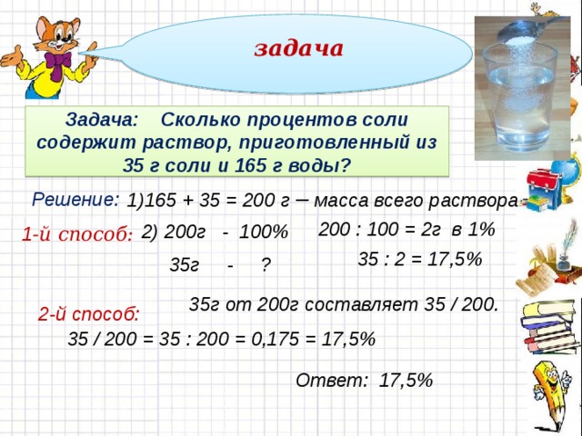 задача  Задача: Сколько процентов соли содержит раствор, приготовленный из 35 г соли и 165 г воды? 1)165 + 35 = 200 г – масса всего раствора Решение: 200 : 100 = 2г в 1% 2) 200г - 100%  35г - ? 1 -й способ: 35 : 2 = 17,5% 35г от 200г составляет 35 / 200. 2-й способ: 35 / 200 = 35 : 200 = 0,175 = 17,5% Ответ: 17,5% 