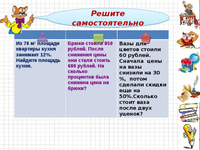 Решите самостоятельно Из 76 м 2 площади квартиры кухня занимает 12%. Найдите площадь кухни.  Брюки стоили 850 рублей. После снижения цены они стали стоить 680 рублей. На сколько процентов была снижена цена на брюки?  Вазы для цветов стоили 60 рублей. Сначала цены на вазы снизили на 30 %, потом сделали скидки еще на 50%.Сколько стоит ваза после двух уценок?    