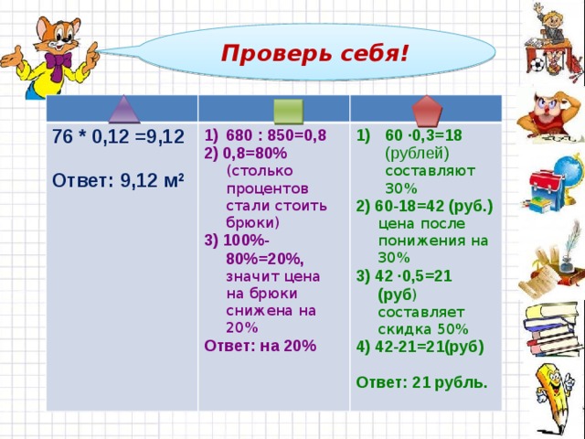 Проверь себя!   76 * 0,12 =9,12  680 : 850=0,8 2) 0,8=80% (столько процентов стали стоить брюки) Ответ: 9,12 м 2 60 ∙0,3=18 (рублей) составляют 30% 2) 60-18=42 (руб.) цена после понижения на 30% 3) 100%-80%=20%, значит цена на брюки снижена на 20% Ответ: на 20% 3) 42 ∙0,5=21 (руб ) составляет скидка 50% 4) 42-21=21(руб) Ответ: 21 рубль.  