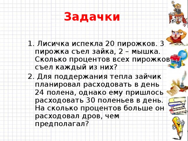 Задачки 1. Лисичка испекла 20 пирожков. 3 пирожка съел зайка, 2 – мышка. Сколько процентов всех пирожков съел каждый из них? 2. Для поддержания тепла зайчик планировал расходовать в день 24 полена, однако ему пришлось расходовать 30 поленьев в день. На сколько процентов больше он расходовал дров, чем предполагал? 