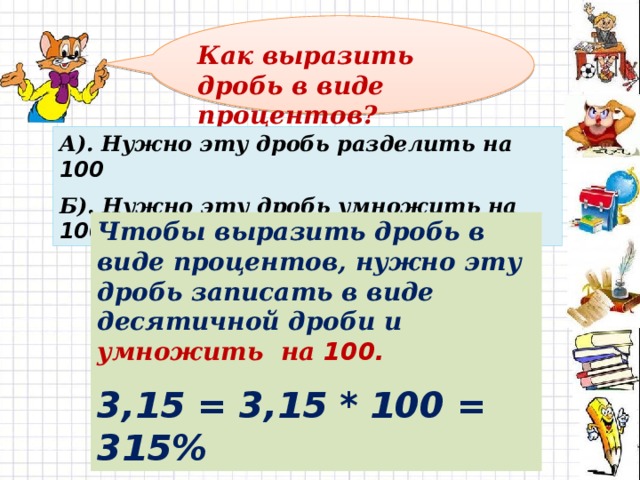 Как выразить дробь в виде процентов? А). Нужно эту дробь разделить на 100 Б). Нужно эту дробь умножить на 100 Чтобы выразить дробь в виде процентов, нужно эту дробь записать в виде десятичной дроби и умножить на 100. 3,15 = 3,15 * 100 = 315% 