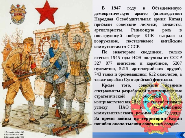 В 1947 году в Объединенную демократическую армию (впоследствии Народная Освободительная армия Китая) прибыли советские летчики, танкисты, артиллеристы. Решающую роль в последующей победе КПК сыграло и вооружение, поставляемое китайским коммунистам из СССР. По некоторым сведениям, только осенью 1945 года НОА получила от СССР 327 877 винтовок и карабинов, 5207 пулеметов, 5219 артиллерийских орудий, 743 танка и бронемашины, 612 самолетов, а также корабли Сунгарийской флотилии. Кроме того, советские военные специалисты разработали план управления стратегической обороной и контрнаступления. Все это способствовало успеху НАО и установлению коммунистического режима Мао Цзэдуна. За время войны на территории Китая погибло около тысячи советских солдат.   