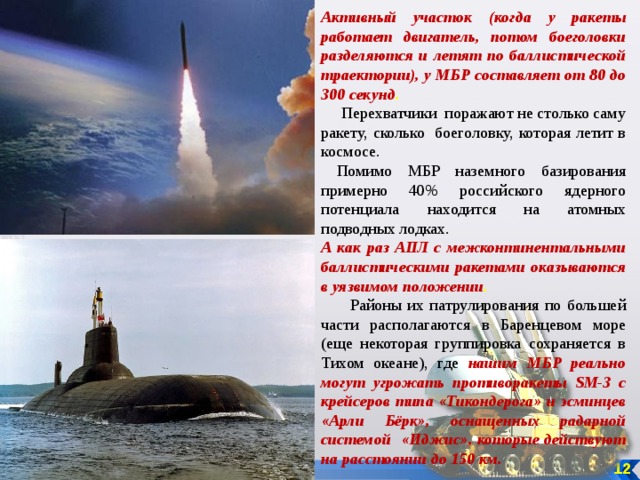 Активный участок (когда у ракеты работает двигатель, потом боеголовки разделяются и летят по баллистической траектории), у МБР составляет от 80 до 300 секунд .   Перехватчики поражают не столько саму ракету, сколько боеголовку, которая летит в космосе.  Помимо МБР наземного базирования примерно 40% российского ядерного потенциала находится на атомных подводных лодках. А как раз АПЛ с межконтинентальными баллистическими ракетами оказываются в уязвимом положении .  Районы их патрулирования по большей части располагаются в Баренцевом море (еще некоторая группировка сохраняется в Тихом океане), где нашим МБР реально могут угрожать противоракеты SM-3 с крейсеров типа «Тикондерога» и эсминцев «Арли Бёрк», оснащенных радарной системой «Иджис», которые действуют на расстоянии до 150 км.  12 